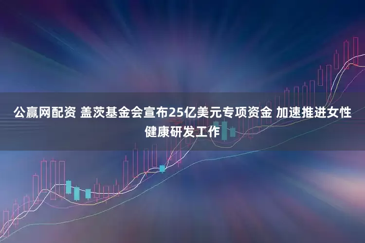 公赢网配资 盖茨基金会宣布25亿美元专项资金 加速推进女性健康研发工作