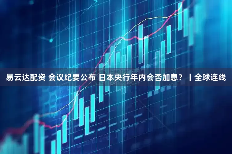 易云达配资 会议纪要公布 日本央行年内会否加息？丨全球连线