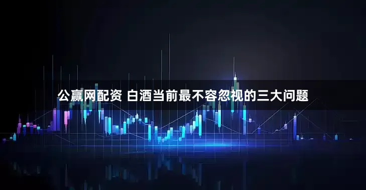 公赢网配资 白酒当前最不容忽视的三大问题