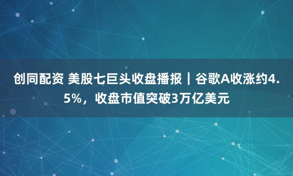创同配资 美股七巨头收盘播报｜谷歌A收涨约4.5%，收盘市值突破3万亿美元