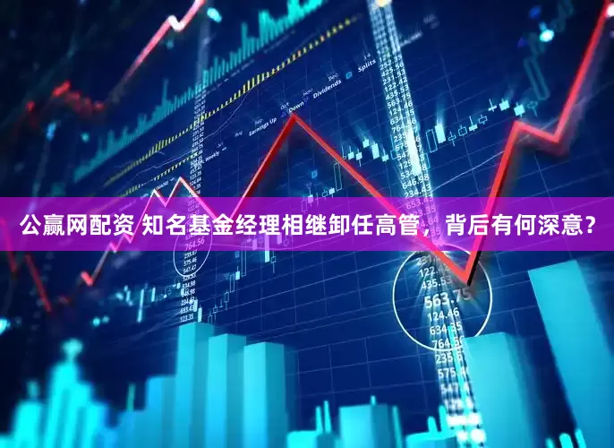 公赢网配资 知名基金经理相继卸任高管，背后有何深意？