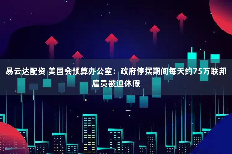 易云达配资 美国会预算办公室：政府停摆期间每天约75万联邦雇员被迫休假