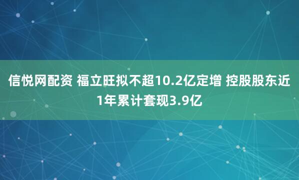 信悦网配资 福立旺拟不超10.2亿定增 控股股东近1年累计套现3.9亿
