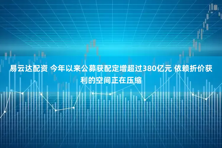 易云达配资 今年以来公募获配定增超过380亿元 依赖折价获利的空间正在压缩